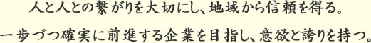 人と人との繋がりを大切にし、地域から信頼を得る。一歩づつ確実に前進する企業を目指し、意欲と誇りを持つ。